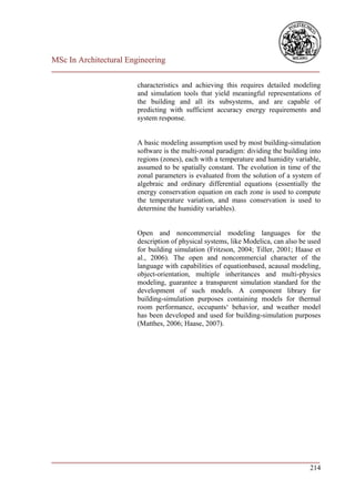 MSc In Architectural Engineering
___________________________________________________________________________

                        characteristics and achieving this requires detailed modeling
                        and simulation tools that yield meaningful representations of
                        the building and all its subsystems, and are capable of
                        predicting with sufficient accuracy energy requirements and
                        system response.


                        A basic modeling assumption used by most building-simulation
                        software is the multi-zonal paradigm: dividing the building into
                        regions (zones), each with a temperature and humidity variable,
                        assumed to be spatially constant. The evolution in time of the
                        zonal parameters is evaluated from the solution of a system of
                        algebraic and ordinary differential equations (essentially the
                        energy conservation equation on each zone is used to compute
                        the temperature variation, and mass conservation is used to
                        determine the humidity variables).


                        Open and noncommercial modeling languages for the
                        description of physical systems, like Modelica, can also be used
                        for building simulation (Fritzson, 2004; Tiller, 2001; Haase et
                        al., 2006). The open and noncommercial character of the
                        language with capabilities of equationbased, acausal modeling,
                        object-orientation, multiple inheritances and multi-physics
                        modeling, guarantee a transparent simulation standard for the
                        development of such models. A component library for
                        building-simulation purposes containing models for thermal
                        room performance, occupants‘ behavior, and weather model
                        has been developed and used for building-simulation purposes
                        (Matthes, 2006; Haase, 2007).




___________________________________________________________________________
                                                                        214
 