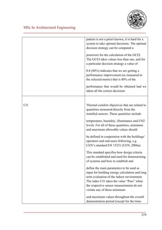 MSc In Architectural Engineering
___________________________________________________________________________

                                      pattern is not a priori known, it is hard for a
                                      system to take optimal decisions. The optimal
                                      decision strategy can be computed a

                                      posteriori for the calculation of the GCEI.
                                      The GCEI takes values less than one, and for
                                      a particular decision strategy a value of

                                      0.8 (80%) indicates that we are getting a
                                      performance improvement (as measured in
                                      the selected metric) that is 80% of the

                                      performance that would be obtained had we
                                      taken all the correct decisions



CI1                                   Thermal comfort objectives that are related to
                                      quantities measured directly from the
                                      installed sensors. These quantities include

                                      temperature, humidity, illuminance and CO2
                                      levels. For all of these quantities, minimum
                                      and maximum allowable values should

                                      be defined in cooperation with the buildings‘
                                      operators and end-users following, e.g.
                                      CEN‘s standard EN 15251 (CEN, 2006a).

                                      This standard specifies how design criteria
                                      can be established and used for dimensioning
                                      of systems and how to establish and

                                      define the main parameters to be used as
                                      input for building energy calculation and long
                                      term evaluation of the indoor environment.
                                      The index CI1 takes the value ―Pass‖ when
                                      the respective sensor measurements do not
                                      violate any of these minimum

                                      and maximum values throughout the overall
                                      demonstration period (except for the time-

___________________________________________________________________________
                                                                        219
 