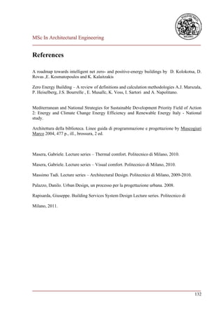 MSc In Architectural Engineering
___________________________________________________________________________

References

A roadmap towards intelligent net zero- and positive-energy buildings by D. Kolokotsa, D.
Rovas ,E. Kosmatopoulos and K. Kalaitzakis

Zero Energy Building – A review of definitions and calculation methodologies A.J. Marszala,
P. Heiselberg, J.S. Bourrelle , E. Musallc, K. Voss, I. Sartori and A. Napolitano.


Mediterranean and National Strategies for Sustainable Development Priority Field of Action
2: Energy and Climate Change Energy Efficiency and Renewable Energy Italy - National
study.

Architettura della biblioteca. Linee guida di programmazione e progettazione by Muscogiuri
Marco 2004, 477 p., ill., brossura, 2 ed.



Masera, Gabriele. Lecture series – Thermal comfort. Politecnico di Milano, 2010.

Masera, Gabriele. Lecture series – Visual comfort. Politecnico di Milano, 2010.

Massimo Tadi. Lecture series – Architectural Design. Politecnico di Milano, 2009-2010.

Palazzo, Danilo. Urban Design, un processo per la progettazione urbana. 2008.

Rapisarda, Giuseppe. Building Services System Design Lecture series. Politecnico di

Milano, 2011.




___________________________________________________________________________
                                                                        132
 