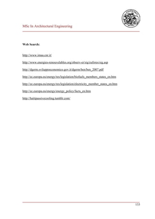 MSc In Architectural Engineering
___________________________________________________________________________



Web Search:


http://www.imaa.cnr.it/

http://www.energies-renouvelables.org/observ-er/sig/eufores/sig.asp

http://dgerm.sviluppoeconomico.gov.it/dgerm/ben/ben_2007.pdf

http://ec.europa.eu/energy/res/legislation/biofuels_members_states_en.htm

http://ec.europa.eu/energy/res/legislation/electricity_member_states_en.htm

http://ec.europa.eu/energy/energy_policy/facts_en.htm

http://haitipassivecooling.tumblr.com/




___________________________________________________________________________
                                                                        133
 