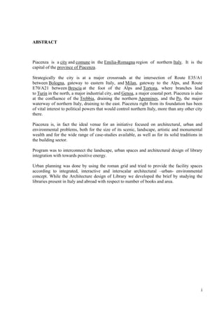 ABSTRACT



Piacenza is a city and comune in the Emilia-Romagna region of northern Italy. It is the
capital of the province of Piacenza.

Strategically the city is at a major crossroads at the intersection of Route E35/A1
between Bologna, gateway to eastern Italy, and Milan, gateway to the Alps, and Route
E70/A21 between Brescia at the foot of the Alps and Tortona, where branches lead
to Turin in the north, a major industrial city, and Genoa, a major coastal port. Piacenza is also
at the confluence of the Trebbia, draining the northern Apennines, and the Po, the major
waterway of northern Italy, draining to the east. Piacenza right from its foundation has been
of vital interest to political powers that would control northern Italy, more than any other city
there.

Piacenza is, in fact the ideal venue for an initiative focused on architectural, urban and
environmental problems, both for the size of its scenic, landscape, artistic and monumental
wealth and for the wide range of case-studies available, as well as for its solid traditions in
the building sector.

Program was to interconnect the landscape, urban spaces and architectural design of library
integration with towards positive energy.

Urban planning was done by using the roman grid and tried to provide the facility spaces
according to integrated, interactive and interscalar architectural –urban- environmental
concept. While the Architecture design of Library we developed the brief by studying the
libraries present in Italy and abroad with respect to number of books and area.




                                                                                                i
 