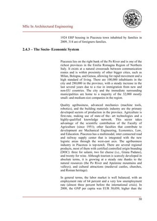 MSc In Architectural Engineering
___________________________________________________________________________

                        1924 ERP housing in Piacenza town inhabited by families in
                        2009, 314 are of foreigners families.

2.4.3 – The Socio- Economic System


                        Piacenza lies on the right bank of the Po River and is one of the
                        richest provinces in the Emilia Romagna Region of Northern
                        Italy. It exists at a natural crossroads between communication
                        routes and is within proximity of other bigger cities, such as
                        Milan, Bologna, and Genoa, allowing for rapid movement and a
                        high standard of living. There are 100,000 inhabitants in the
                        city and 280,000 in the province, with a steady increase in the
                        last several years due to a rise in immigration from new and
                        non-EU countries. The city and the immediate surrounding
                        municipalities are home to a majority of the 32,000 mostly
                        small- and medium-size companies in the region.

                        Quality agribusiness, advanced mechanics (machine tools,
                        robotics), and the building materials industry are the primary
                        developed sectors of production in the province. Agriculture is
                        first-rate, making use of state-of the- art technologies and a
                        highly-qualified knowledge network. This sector takes
                        advantage of the scientific contribution of the Faculty of
                        Agriculture (since 1951); other faculties that contribute to
                        development are Mechanical Engineering, Economics, Law,
                        and Education. Piacenza has a multimodal, inter connected road
                        and railway supply center that is integrated with the new
                        logistic areas through the west-east axis. The agribusiness
                        industry in Piacenza is top-notch. There are several regional
                        products, most of them with certified controlled origin branding
                        (DOC): three for salami, two for cheese (i.e., Grana Padano),
                        and twenty for wine. Although tourism is scarcely developed in
                        absolute terms, it is growing at a steady rate thanks to the
                        natural resources (the Po River and Apennine mountains and
                        valleys), and cultural attractions (medieval castles, churches,
                        and Roman heritage).

                        In general terms, the labor market is well balanced, with an
                        employment rate of 64 percent and a very low unemployment
                        rate (almost three percent before the international crisis). In
                        2008, the GNP per capita was EUR 30,050, higher than the

___________________________________________________________________________
                                                                         30
 