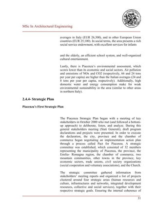MSc In Architectural Engineering
___________________________________________________________________________

                            averages in Italy (EUR 26,300), and in other European Union
                            countries (EUR 25,100). In social terms, the area presents a rich
                            social service endowment, with excellent services for infants


                            and the elderly, an efficient school system, and well-organized
                            cultural entertainment.

                            Lastly, there is Piacenza‘s environmental assessment, which
                            scores lower than its economic and social sectors. Air pollution
                            and emissions of NOx and CO2 (respectively, 66 and 24 tons
                            per year per capita) are higher than the Italian averages (24 and
                            8 tons per year per capita, respectively). Additionally, high
                            domestic water and energy consumption make for weak
                            environmental sustainability in the area (similar to other areas
                            in northern Italy).

2.4.4- Strategic Plan

Piacenza’s First Strategic Plan


                            The Piacenza Strategic Plan began with a meeting of key
                            stakeholders in October 2000 who met (and followed a bottom-
                            up approach) to deliberate, listen, and analyze. During this
                            general stakeholders meeting (Stati Generali), draft program
                            declarations and projects were presented. In order to execute
                            the declaration, the city, province and the chamber of
                            commerce began negotiating an implementation action plan
                            through a process called Pact for Piacenza. A strategic
                            committee was established, which consisted of 32 members
                            representing the municipality of Piacenza, the province, the
                            Emilia- Romagna region, the chamber of commerce, two
                            mountain communities, other towns in the province, key
                            economic sectors, trade unions, civil society organizations
                            (social cooperation and voluntary associations), and the Church.

                        The strategic committee gathered information from
                        stakeholders‘ meeting reports and organized a list of projects
                        clustered around four strategic areas (human resources and
                        culture, infrastructures and networks, integrated development
                        resources, collective and social services), together with their
                        respective strategic goals. Ensuring the internal coherence of
___________________________________________________________________________
                                                                                    31
 