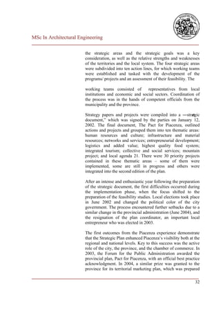 MSc In Architectural Engineering
___________________________________________________________________________

                        the strategic areas and the strategic goals was a key
                        consideration, as well as the relative strengths and weaknesses
                        of the territories and the local system. The four strategic areas
                        were subdivided into ten action lines, for which working teams
                        were established and tasked with the development of the
                        programs/ projects and an assessment of their feasibility. The

                        working teams consisted of       representatives from local
                        institutions and economic and social sectors. Coordination of
                        the process was in the hands of competent officials from the
                        municipality and the province.

                        Strategy papers and projects were compiled into a ―strat  egic
                        document,‖ which was signed by the parties on January 12,
                        2002. The final document, The Pact for Piacenza, outlined
                        actions and projects and grouped them into ten thematic areas:
                        human resources and culture; infrastructure and material
                        resources; networks and services; entrepreneurial development;
                        logistics and added value; highest quality food system;
                        integrated tourism; collective and social services; mountain
                        project; and local agenda 21. There were 30 priority projects
                        contained in these thematic areas – some of them were
                        implemented, some are still in progress and others were
                        integrated into the second edition of the plan.

                        After an intense and enthusiastic year following the preparation
                        of the strategic document, the first difficulties occurred during
                        the implementation phase, when the focus shifted to the
                        preparation of the feasibility studies. Local elections took place
                        in June 2002 and changed the political color of the city
                        government. The process encountered further setbacks due to a
                        similar change in the provincial administration (June 2004), and
                        the resignation of the plan coordinator, an important local
                        entrepreneur who was elected in 2003.

                        The first outcomes from the Piacenza experience demonstrate
                        that the Strategic Plan enhanced Piacenza‘s visibility both at the
                        regional and national levels. Key to this success was the active
                        role of the city, the province, and the chamber of commerce. In
                        2003, the Forum for the Public Administration awarded the
                        provincial plan, Pact for Piacenza, with an official best practice
                        acknowledgment. In 2004, a similar prize was granted to the
                        province for its territorial marketing plan, which was prepared
___________________________________________________________________________
                                                                         32
 