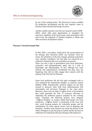 MSc In Architectural Engineering
___________________________________________________________________________

                           by one of the working teams. The discovery of areas available
                           for production development and the new logistics zones in
                           Piacenza lured external and foreign investors.

                           Another notable outcome were the new research centers (2004–
                           2005), which offer great opportunities to strengthen the
                           innovative capability of the local system, and a potential to stall
                           and reverse the migration of talented residents to Milan and
                           other economic development centers.


Piacenza’s Second Strategic Plan


                           In May 2005, a new phase, which led to the second edition of
                           the strategic plan (Piacenza 2020), was initiated. From the
                           outset, the limitations of the first strategic planning experience
                           were carefully considered. The first plan was conceived as a
                           collection of projects that were sometimes too general.
                           There was also a lack of participation from local politicians,
                           councilors, and parliamentarians, partly due to a lack of
                           knowledge and understanding. In fact, although key local
                           officials and representatives coordinated the plan since the
                           beginning, they did not fully engage their councils until the
                           signing of the first Pact for Piacenza.


                           Some local politicians felt the first plan overlapped with or
                           even surpassed the institutional mandate, as noted by experts
                           (Bobbio 2000). Paradoxically, political support for the plan
                           seemed to decrease when both local administrations (the
                           municipality and province) belonged to the same party.
                           Moreover, there were no links to higher levels of government
                           that could guarantee the flow of resources necessary to
                           implement the ambitious projects prepared by the working
                           teams. Therefore, the following projects were dropped:
                           ―Pia cenza Holding‖ (a venture capital fund project for local
                           initiatives), ―Piacenza Portal‖ (a promotion of the local web
                           site), social housing projects for vulnerable groups, and the
                           consideration for some special sectors such as planning and
                           education. Another weak element was surely the decline in the
                           initial willingness to get the projects started, and the decrease in
                           enthusiasm for sharing the Piacenza Strategic Plan objectives.
___________________________________________________________________________
                                                                         33
 
