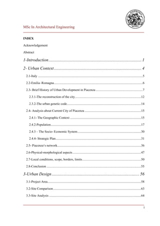 MSc In Architectural Engineering
___________________________________________________________________________

INDEX

Acknowledgement

Abstract

1-Introduction ...................................................................................... 1
2- Urban Context ................................................................................. 4
  2.1-Italy ..................................................................................................................................5

  2.2-Emilia–Romagna ..............................................................................................................6

  2.3- Brief History of Urban Development in Piacenza ..........................................................7

     2.3.1-The reconstruction of the city ..................................................................................12

     2.3.2-The urban genetic code............................................................................................14

  2.4- Analysis about Current City of Piacenza ......................................................................15

     2.4.1- The Geographic Context ........................................................................................15

     2.4.2-Population ................................................................................................................17

     2.4.3 – The Socio- Economic System ...............................................................................30

     2.4.4- Strategic Plan ..........................................................................................................31

  2.5- Piacenza‘s network........................................................................................................36

  2.6-Physical-morphological aspects .....................................................................................47

  2.7-Local conditions, scope, borders, limits .........................................................................50

  2.8-Conclusion .....................................................................................................................55

3-Urban Design ................................................................................. 56
  3.1-Project Area ....................................................................................................................58

  3.2-Site Comparison .............................................................................................................63

  3.3-Site Analysis ..................................................................................................................64

___________________________________________________________________________
                                                                           i
 