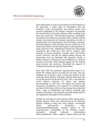 MSc In Architectural Engineering
___________________________________________________________________________


                        Since participation was the crucial element for the formation of
                        the agreement, a wider range of stakeholders from the
                        economic, social, environmental, and cultural sectors were
                        invited to participate in the strategic committee for preparing
                        the second edition of the plan, Piacenza 2020, including some
                        from new social areas. The promoters (province, municipality
                        and chamber of commerce) convened a public meeting with the
                        cultural, environmental and voluntary associations in order to
                        nominate their own representatives for the strategic committee.
                        Real participation in such meetings, however, turned out to be
                        always poor. Rather, the direct participation of the population at
                        large could have been implemented through the representing
                        associations that would have been able to organize open
                        meetings to discuss guidelines, strategic areas, and priority
                        actions. However, this did not happen perhaps because the
                        associations were not facilitated and supported. Finally, a
                        further weakness of the process was the absence of a structure
                        devoted to the plan, which affected support for the working
                        group sessions and, moreover, diminished the capacity to
                        evaluate and monitor the expected interventions.

                        Since May 2005, the promoters expressed their intent to re-
                        launch the strategic plan by revising the first plan. The new
                        challenge was to project a mid- to long-term timeline for the
                        whole provincial territory, and build a baseline framework that
                        set out the priorities for the next 20 years. This, it was believed,
                        would enhance coherence for policy and strategic
                        decisionmaking. To that end a new phase was entered, and
                        community consultations were organized. In soliciting inputs
                        and ideas for the future of the city, focus groups were organized
                        with a range of stakeholders and citizens, including with
                        students and teachers. The promoters provided special staff for
                        the organization and support to the committee.

                        Another key innovation was the selection of the strategic plan‘s
                        flagship projects. These were characterized by the following
                        features: medium to long term; large subjects‘ involvement
                        (likely        public-private         integration);        inter-
                        sectoriality/multidisciplinary; strategic impacts on the
                        competitiveness/ sustainability of the territorial system;
                        measurable         through       indicators;       demonstration
                        effect/exemplariness. Other ―or dinary‖ projects that do not fall
___________________________________________________________________________
                                                                         34
 