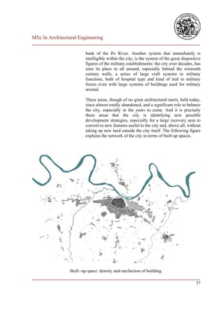MSc In Architectural Engineering
___________________________________________________________________________

                         bank of the Po River. Another system that immediately is
                         intelligible within the city, is the system of the great dispositive
                         figures of the military establishments: the city over decades, has
                         seen its place in all around, especially behind the sixteenth
                         century walls, a series of large craft systems to military
                         functions, both of hospital type and kind of tied to military
                         forces even with large systems of buildings used for military
                         arsenal.

                         These areas, though of no great architectural merit, held today,
                         since almost totally abandoned, and a significant role to balance
                         the city, especially in the years to come. And it is precisely
                         these areas that the city is identifying new possible
                         development strategies, especially for a large recovery area to
                         convert to new features useful to the city and, above all, without
                         taking up new land outside the city itself. The following figure
                         explains the network of the city in terms of built up spaces.




                 Built -up space: density and rarefaction of building.
___________________________________________________________________________
                                                                         37
 