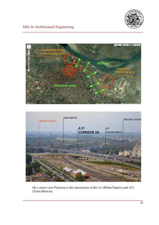 MSc In Architectural Engineering
___________________________________________________________________________




      On a street view Piacenza is the intersection of the A1 (Milan-Naples) and A21
      (Turin-Brescia).

___________________________________________________________________________
                                                                         41
 