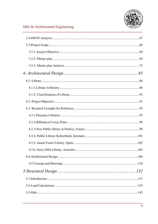 MSc In Architectural Engineering
___________________________________________________________________________

  3.4-SWOT Analysis .............................................................................................................67

  3.5-Project Scope..................................................................................................................68

     3.5.1- project Objective ....................................................................................................68

     3.5.2- Master plan .............................................................................................................69

     3.5.3- Master plan Analysis ..............................................................................................73

4- Architectural Design ..................................................................... 85
  4.1- Library ...........................................................................................................................86

     4.1.1-Library in History ....................................................................................................86

     4.1.2- Classifications of Library .......................................................................................91

  4.2- Project Objective ...........................................................................................................91

  4.3- Research Example for Reference ..................................................................................95

     4.3.1-Piacenza Libraries ...................................................................................................95

     4.3.2-Biblioteca Civica, Prato ...........................................................................................98

     4.3.3-New Public library in Pontivy, France ....................................................................98

     4.3.4- Public Library Kelsterbach, Germany ..................................................................101

     4.3.5- Jaume Fuster Library, Spain .................................................................................102

     4.3.6- Surry Hills Library, Australia ...............................................................................103

  4.4-Architectural Design ....................................................................................................106

     4.5 Concept and Drawings ..............................................................................................110

5-Structural Design ......................................................................... 132
  5.1-Introduction ..................................................................................................................133

  5.2-Load Calculations ........................................................................................................135

  5.3-Slab...............................................................................................................................143

___________________________________________________________________________
                                                                          ii
 