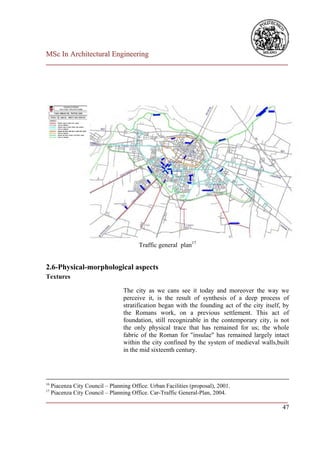 MSc In Architectural Engineering
___________________________________________________________________________




                                         Traffic general plan17


2.6-Physical-morphological aspects
Textures

                                   The city as we cans see it today and moreover the way we
                                   perceive it, is the result of synthesis of a deep process of
                                   stratification began with the founding act of the city itself, by
                                   the Romans work, on a previous settlement. This act of
                                   foundation, still recognizable in the contemporary city, is not
                                   the only physical trace that has remained for us; the whole
                                   fabric of the Roman for "insulae" has remained largely intact
                                   within the city confined by the system of medieval walls,built
                                   in the mid sixteenth century.




16
     Piacenza City Council – Planning Office. Urban Facilities (proposal), 2001.
17
     Piacenza City Council – Planning Office. Car-Traffic General-Plan, 2004.
___________________________________________________________________________
                                                                         47
 