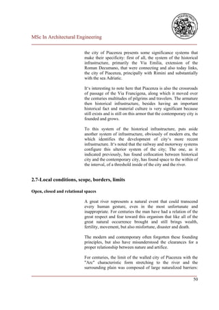 MSc In Architectural Engineering
___________________________________________________________________________

                            the city of Piacenza presents some significance systems that
                            make their specificity: first of all, the system of the historical
                            infrastructure, primarily the Via Emilia, extension of the
                            Roman Decumano, that were connecting and also today links,
                            the city of Piacenza, principally with Rimini and substantially
                            with the sea Adriatic.

                            It‘s interesting to note here that Piacenza is also the crossroads
                            of passage of the Via Francigena, along which it moved over
                            the centuries multitudes of pilgrims and travelers. The armature
                            then historical infrastructure, besides having an important
                            historical fact and material culture is very significant because
                            still exists and is still on this armor that the contemporary city is
                            founded and grows.

                            To this system of the historical infrastructure, puts aside
                            another system of infrastructure, obviously of modern era, the
                            which identifies the development of city‘s more recent
                            infrastructure. It‘s noted that the railway and motorway systems
                            configure this ulterior system of the city; The one, as it
                            indicated previously, has found collocation between historical
                            city and the contemporary city, has found space to the within of
                            the interval, of a threshold inside of the city and the river.


2.7-Local conditions, scope, borders, limits

Open, closed and relational spaces

                            A great river represents a natural event that could transcend
                            every human gesture, even in the most unfortunate and
                            inappropriate. For centuries the man have had a relation of the
                            great respect and fear toward this organism that like all of the
                            great natural occurrence brought and still brings wealth,
                            fertility, movement, but also misfortune, disaster and death.

                            The modern and contemporary often forgotten these founding
                            principles, but also have misunderstood the clearances for a
                            proper relationship between nature and artifice.

                        For centuries, the limit of the walled city of Piacenza with the
                        "Arc" characteristic form stretching to the river and the
                        surrounding plain was composed of large naturalized barriers:
___________________________________________________________________________
                                                                                      50
 