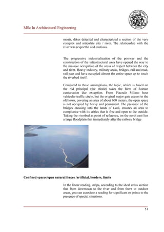 MSc In Architectural Engineering
___________________________________________________________________________

                             moats, dikes detected and characterized a section of the very
                             complex and articulate city / river. The relationship with the
                             river was respectful and cautious.


                             The progressive industrialization of the postwar and the
                             construction of the infrastructural axes have opened the way to
                             the massive occupation of the areas of respect between the city
                             and river. Heavy industry, military areas, bridges, rail and road,
                             rail pass and have occupied almost the entire space up to touch
                             the riverbed itself.

                             Compared to these assumptions, the topic, which is based on
                             the rod principal (the thistle) takes the form of Roman
                             centuriation due exception. From Piazzale Milano hour
                             vehicular traffic circle, but the original major gate access to the
                             old town, covering an area of about 600 meters, the open space
                             is not occupied by heavy and permanent. The presence of the
                             bridges crossing into the lands of Lodi, ensures an area to
                             compliance with its critics that is free and open to the outside.
                             Taking the riverbed as point of reference, on the north east lies
                             a large floodplain that immediately after the railway bridge




Confined spaces/open natural fences /artificial, borders, limits

                             In the linear reading, strips, according to the ideal cross section
                             that from downtown to the river and from there to outdoor
                             areas, you can associate a reading for significant or points to the
                             presence of special situations.

___________________________________________________________________________
                                                                         51
 