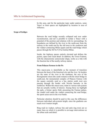 MSc In Architectural Engineering
___________________________________________________________________________

                        In this area, and for the particular topic under analysis, some
                        'fence' or limit spaces are highlighted by location or area of
                        influence.

Scope of bridges

                        Between the road bridge recently collapsed and now under
                        reconstruction, and rail is possible to isolate a 'fence' with a
                        potential of the position and relations with its surroundings. Its
                        boundaries are defined by the river to the north-east from the
                        railway to the south east by the old town to the southwest and
                        the viaduct connecting Milan square and the road bridge which
                        passes through the SS No 9 (Via Emilia) Milan.

                        Inside, the highway passes entirely elevated and defines the
                        pylons, space and visual detail. In addition, the Tower Fodesta,
                        with the characteristic semicircular shape, works as a link with
                        the function bar of the nearby railway station.

                        From Palazzo Farnese to the Po

                        This macro-area is identifiable as the moment of transition
                        between the heart of the historical city and the river. Its borders
                        are the same of the river to the northeast, the axis of the
                        Risorgimento street (the cardo romano) with the street bridge to
                        south-east, the monumental complex of Palazzo Farnese with
                        the square currently used as a bus station south west axis
                        passing through the border with Nicolai barracks in the
                        northwest. Within this macro area, relate to various sub-systems
                        that are actually worthy of interest. Among these we highlight
                        the park, a former sports field, presenting the Farnese palace,
                        the citadel craft under the viaduct connecting the road bridge,
                        the sports areas next to the river banks.

                        Particular attention should be paid in this case the differences
                        between individual sub-systems height, since the gradients can
                        reach over 6 meters height.

                        Ring road on viaduct, railway line and satin ring town are so
                        many lines on which it is possible to envisage interventions on
                        the urban scale and detail.



___________________________________________________________________________
                                                                         52
 