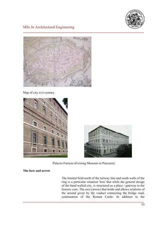 MSc In Architectural Engineering
___________________________________________________________________________




Map of city xvii century




                      Palazzo Farnese (Existing Museum in Piacenza)

The bow and arrow

                        The limited field north of the railway line and south walls of the
                        ring is a particular situation 'lens' that while the general design
                        of the band walled city, is structured as a place / gateway to the
                        historic core. The axis (arrow) that holds and allows relations of
                        the around given by the viaduct connecting the bridge road,
                        continuation of the Roman Cardo. In addition to the
___________________________________________________________________________
                                                                                         53
 