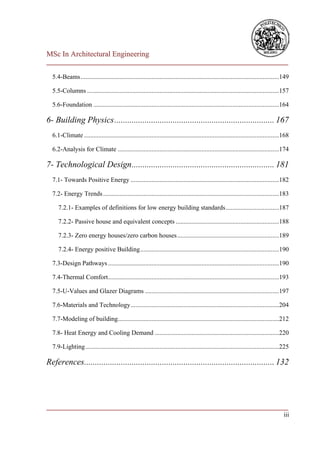 MSc In Architectural Engineering
___________________________________________________________________________

  5.4-Beams ...........................................................................................................................149

  5.5-Columns .......................................................................................................................157

  5.6-Foundation ...................................................................................................................164

6- Building Physics .......................................................................... 167
  6.1-Climate .........................................................................................................................168

  6.2-Analysis for Climate ....................................................................................................174

7- Technological Design .................................................................. 181
  7.1- Towards Positive Energy ............................................................................................182

  7.2- Energy Trends .............................................................................................................183

     7.2.1- Examples of definitions for low energy building standards .................................187

     7.2.2- Passive house and equivalent concepts ................................................................188

     7.2.3- Zero energy houses/zero carbon houses ...............................................................189

     7.2.4- Energy positive Building ......................................................................................190

  7.3-Design Pathways ..........................................................................................................190

  7.4-Thermal Comfort ..........................................................................................................193

  7.5-U-Values and Glazer Diagrams ...................................................................................197

  7.6-Materials and Technology ............................................................................................204

  7.7-Modeling of building....................................................................................................212

  7.8- Heat Energy and Cooling Demand .............................................................................220

  7.9-Lighting ........................................................................................................................225

References........................................................................................ 132




___________________________________________________________________________
                                                                          iii
 