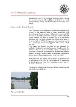 MSc In Architectural Engineering
___________________________________________________________________________

                           characteristic given by the position in this area you can work on
                           the cross-section as it is located below the level of cities and
                           therefore relates directly with the amount of more near the river
                           banks.

Spaces and the relational elements

                           As it has been noted in the previous the road and infrastructural
                           system of the theatrical area is rather complicated and
                           characterizing. The predominant axial element is with no doubt
                           the axis of the bridge street (SS. No. 9, via Emilia) collapsed
                           during a recent alert level of the river and in the process of
                           reconstruction. The bridge, with the structure of the 8th century,
                           is set to city level of Viale Risorgimento with which it connects
                           via a viaduct over piles of masonry placed at the lowest level of
                           the bank.
                           The bridge and viaduct structures are now captured the
                           collective imagination and craftsmanship placed outside the
                           citadel walls and uses its residual spaces saturating the
                           interstices. At the river cells detach from the mainland, generate
                           currents and eddies of natural water and disappear from view in
                           poplar seats on the northeastern shore of the river itself.

                           In that position has always been a bridge, the possibility of
                           pedestrian and cycle paths as proposed in the reconstruction
                           project in progress, make it an interesting structure and by
                           'domestic' character.

                           The situation related to the highway A21 Piacenza-Brescia and
                           railway line is so different.




View of PO RIVER
___________________________________________________________________________
                                                                         54
 