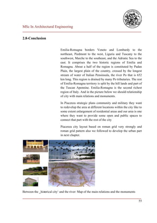 MSc In Architectural Engineering
___________________________________________________________________________

2.8-Conclusion


                             Emilia-Romagna borders Veneto and Lombardy to the
                             northeast, Piedmont to the west, Liguria and Tuscany to the
                             southwest, Marche to the southeast, and the Adriatic Sea to the
                             east. It comprises the two historic regions of Emilia and
                             Romagna. About a half of the region is constituted by Padan
                             Plain, the largest plain of the country, crossed by the longest
                             stream of water of Italian Pensinsula, the river Po that is 652
                             km long. This region is drained by many Po tributaries. The rest
                             of Emilia-Romagna territory is split by the hill lands and part of
                             the Tuscan Apennine. Emilia-Romagna is the second richest
                             region of Italy. And in the picture below we should relationship
                             of city with main relations and monuments.

                             In Piacenza strategic plans community and military they want
                             to redevelop the area at different locations within the city like to
                             some extent enlargement of residential areas and our area is one
                             where they want to provide some open and public spaces to
                             connect that part with the rest of the city

                             Piacenza city layout based on roman grid very strongly and
                             roman grid pattern also we followed to develop the urban part
                             in next chapter.




Between the ‗historical city‘ and the river: Map of the main relations and the monuments
___________________________________________________________________________
                                                                         55
 