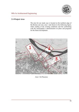 MSc In Architectural Engineering
___________________________________________________________________________

3.1-Project Area
                        The area for our study case is located on the northern edge of
                        the Roman cast rum, area 1 and shown in the following figure,
                        while reading of the existing conditions and the confronting
                        with the municipality‘s administration on plans and programs
                        for the future development.




                              Area 1 for Piacenza




___________________________________________________________________________
                                                                         58
 