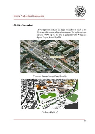 MSc In Architectural Engineering
___________________________________________________________________________


3.2-Site Comparison
                        Site Comparison analysis has been conducted in order to be
                        able to develop a sense of the dimensions of the project area as
                        we have 45,000 sq m. The area is compared with Wenceslas
                        Square, Prague, Czech Republic.




                    Wenceslas Square, Prague, Czech Republic




                              Total area 45,000 m²


___________________________________________________________________________
                                                                         63
 