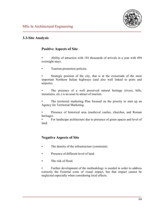 MSc In Architectural Engineering
___________________________________________________________________________

3.3-Site Analysis

            Positive Aspects of Site

            •      Ability of attraction with 181 thousands of arrivals in a year with 494
            overnight stays.

            •       Tourism promotion policies.

            •       Strategic position of the city, that is at the crossroads of the most
            important Northern Italian highways (and also well linked to ports and
            airports).

            •     The presence of a well preserved natural heritage (rivers, hills,
            mountains, etc.) is an asset to attract of tourism.

            •     The territorial marketing Plan focused on the priority to start up an
            Agency for Territorial Marketing.

            •      Presence of historical area (medieval castles, churches, and Roman
            heritage).
            •      For landscape architecture due to presence of green spaces and level of
            land.



            Negative Aspects of Site

            •       The density of the infrastructure (constraint).

            •       Presence of different level of land.

            •       The risk of flood.

            •       Further development of the methodology is needed in order to address
            correctly the External costs of visual impact, but that impact cannot be
            neglected especially when considering local effects.




___________________________________________________________________________
                                                                         64
 
