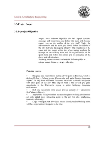 MSc In Architectural Engineering
___________________________________________________________________________

3.5-Project Scope


3.5.1- project Objective

                           Project have different objective the first aspect concerns
                           crossings and connections and follow the main grid. Second
                           aspect concerns the quality of the grid itself. Today the
                           infrastructures and the main grid should follow the culture of
                           the city itself and developing integrity. The percolation of the
                           green and the nature within the urban texture exploits the
                           redesign of the military areas and the requalification of the
                           sports field and follow the roman grid to restructure of the
                           above said infrastructure.
                           Secondly, enhance connection between different public or
                           private spaces. Create a ―a pa ―of city.
                                                        rt    the



            Planning concept

                   Designed area created more public activity point in Piacenza, which is
            designed Library, Cultural center, Commercial and social housing integrated
            ―poi nts‖. In long term will boost Piacenza‘s social and economic integration
            with other parts of the city. Most import point is that it will give great
            opportunity to the Piacenza‘s people to enjoy landscape integrated
            environment;
                   Rich and systematic open spaces provide concept of ―enironmentv
            first‖ advanced theory;
                   Appropriate scale pedestrian, business integrated walking environment
            not only added more interesting point in the city but also emphasized
            continuity of the city;
                   Large scale open park provides a unique leisure place for the city and it
            will be a important meeting point in the city;




___________________________________________________________________________
                                                                         68
 