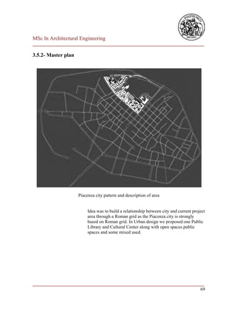 MSc In Architectural Engineering
___________________________________________________________________________

3.5.2- Master plan




                     Piacenza city pattern and description of area


                          Idea was to build a relationship between city and current project
                          area through a Roman grid as the Piacenza city is strongly
                          based on Roman grid. In Urban design we proposed one Public
                          Library and Cultural Center along with open spaces public
                          spaces and some mixed used.




___________________________________________________________________________
                                                                         69
 