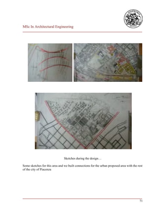 MSc In Architectural Engineering
___________________________________________________________________________




                                Sketches during the design…

Some sketches for this area and we built connections for the urban proposed area with the rest
of the city of Piacenza




___________________________________________________________________________
                                                                         71
 