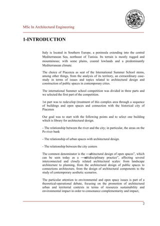 MSc In Architectural Engineering
___________________________________________________________________________

1-INTRODUCTION

            Italy is located in Southern Europe, a peninsula extending into the central
            Mediterranean Sea, northeast of Tunisia. Its terrain is mostly rugged and
            mountainous; with some plains, coastal lowlands and a predominantly
            Mediterranean climate.

            The choice of Piacenza as seat of the International Summer School stems,
            among other things, from the analysis of its territory, an extraordinary case-
            study in terms of issues and topics related to architectural design and
            construction of public spaces in contemporary cities.

            The international Summer school competition was divided in three parts and
            we selected the first part of the competition.

            1st part was to redevelop (treatment of this complex area through a sequence
            of buildings and open spaces and connection with the historical city of
            Piacenza

            Our goal was to start with the following points and to select one building
            which is library for architectural design.

            - The relationship between the river and the city; in particular, the areas on the
            Po river bank

            - The relationship of urban spaces with architectural design.

            - The relationship between the city centers

            The common denominator is the ―ar   chitectural design of open spaces‖, which
            can be seen today as a ―m       ultidisciplinary practice‖, affecting several
            interconnected and closely related architectural scales: from landscape
            architecture to planning, from the architectural design of public spaces to
            connections architecture, from the design of architectural components to the
            study of contemporary aesthetic scenarios.

            The particular attention to environmental and open space issues is part of a
            theoretical-operational debate, focusing on the promotion of architectural
            urban and territorial contexts in terms of resources sustainability and
            environmental impact in order to consonance complementarity and impact,

___________________________________________________________________________
                                                                          2
 