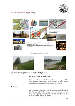 MSc In Architectural Engineering
___________________________________________________________________________




                               Development of River Bank




The River Po’ along its banks: on the top the high-road.

                            The River Po’ on the main width

                            Before its settlement by the Romans, the area was populated by
                            other peoples; specifically, most recently to the Roman
                            settlement, the region on the right bank of the Po River

Po River

                        The Po is a river that flows either or – considering the length of
                        the Maira, a right bank tributary – eastward across northern
                        Italy, from a spring seeping from a stony hillside at Pian del Re,
                        a flat place at the head of the Val Po
___________________________________________________________________________
                                                                                        69
 
