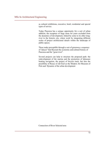 MSc In Architectural Engineering
___________________________________________________________________________

                        as cultural exhibitions, executive, hotel, residential and special
                        types of service.

                        Today Piacenza has a unique opportunity for a sort of urban
                        addition, the recapture of large areas for years excluded from
                        the dynamics of development, linked by some to its other long-
                        river to the historic city, where work by integrating different
                        scales of project architectural details within the landscape of
                        public spaces.

                        These make perceptible through a sort of greenway a sequence
                        of "places" that Recount the economic and cultural history of
                        Piacenza and the "great river".

                        Several projects can help to structure the proposed park: the
                        redevelopment of the marina and the promotion of lpleasure
                        boating navigation, the project of bicycle track, but also the
                        possibility of Reuse of old Enel as the Modern Art Museum of
                        Polo and Dynamic of the urban development




                       Connection of River Selected area

___________________________________________________________________________
                                                                         72
 