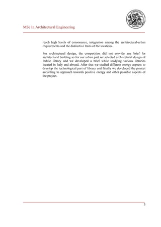 MSc In Architectural Engineering
___________________________________________________________________________


            reach high levels of consonance, integration among the architectural-urban
            requirements and the distinctive traits of the locations.

            For architectural design, the competition did not provide any brief for
            architectural building so for our urban part we selected architectural design of
            Public library and we developed a brief while studying various libraries
            located in Italy and abroad. After that we studied different energy aspects to
            develop the technological part of library and finally we developed the project
            according to approach towards positive energy and other possible aspects of
            the project.




___________________________________________________________________________
                                                                          3
 