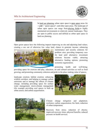 MSc In Architectural Engineering
___________________________________________________________________________

                             In land use planning, urban open space is open space areas for
                             ―par ―green spaces‖, and other open areas. The landscape of
                                  ks‖,
                             urban open spaces can range from playing fields to highly
                             maintained environments to relatively natural landscapes. They
                             are open to public access and defined as urban open space in
                             land use planning.



Open green spaces have the following impacts improving on site and adjoining land values;
creating a use out of otherwise low value land; chance to generate income; enhancing
                                                maintenance and security solutions for
                                                problem sites; providing temporary uses
                                                for land until alternative investment
                                                solutions become viable; attracting
                                                alternative funding options; promoting
                                                economic regeneration;

                                                  promoting health and well-being;
providing space for exercise and play, education, art and cultural activities as well as food
growing; and promoting community cohesion and pride in the place making value of spaces;

landscape creation; habitat creation; enhancing
wildlife corridors; and helping to manage carbon
emissions and to manage the effects of climate
change, including providing space for surface
water management; micro-climate management
(for example providing cool spaces in built up
urban areas); and carbon sequestration.




                                        Climate change mitigation and adaptation;
                                        resilience; carbon sequestration; bio fuels; reduction
                                        of urban temperature.

                                        Recovery from stress; reduction of obesity;
                                        improved recovery times; physical benefits; reduced
                                        pressure on health services.




___________________________________________________________________________
                                                                         78
 