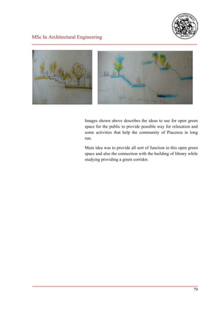 MSc In Architectural Engineering
___________________________________________________________________________




                        Images shown above describes the ideas to use for open green
                        space for the public to provide possible way for relaxation and
                        some activities that help the community of Piacenza in long
                        run.

                        Main idea was to provide all sort of function in this open green
                        space and also the connection with the building of library while
                        studying providing a green corridor.




___________________________________________________________________________
                                                                         79
 