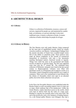 MSc In Architectural Engineering
___________________________________________________________________________

4- ARCHITECTURAL DESIGN

4.1- Library
                            Library is a collection of information, resources, sources and
                            services, organized for people use, and maintained by a public
                            body, an institution, or a private individual. In the more
                            traditional sense, it means a collection of books. In means
                            collection of books which helps for people for all ages.



4.1.1-Library in History
                            The first libraries were only partly libraries, being composed
                            for the most part of unpublished records, which are usually
                            viewed as archives, not libraries. Archaeological findings from
                            the ancient city-states of Sumer have revealed temple rooms
                            full of clay tablets in cuneiform script. These archives were
                            made up almost completely of the records of commercial
                            transactions or inventories, with only a few documents
                            touching theological matters, historical records or legends.
                            Things were much the same in the government and temple
                            records on papyrus of Ancient Egypt. The first ones appeared
                            some time near the 5th century BC. The celebrated book
                            collectors of Hellenistic Antiquity were listed in the late second
                            century in Deipnosophistae. Libraries were filled with
                            parchment scrolls as at Pergamum and on papyrus scrolls as at
                            Alexandria: export of prepared writing materials was a staple of
                            commerce. There were a few institutional or royal libraries like
                            the Library of Alexandria which were open to an educated
                            public, but on the whole collections were private.



                        In the West, the first public libraries were established under the
                        Roman Empire as each succeeding emperor strove to open one
                        or many which outshone that of his predecessor. Unlike the
                        Greek libraries, readers had direct access to the scrolls, which
                        were kept on shelves built into the walls of a large room.
                        Reading or copying was normally done in the room itself. The
                        surviving records give only a few instances of lending features.
                        As a rule Roman public libraries were bilingual: they had a
___________________________________________________________________________
                                                                                        86
 