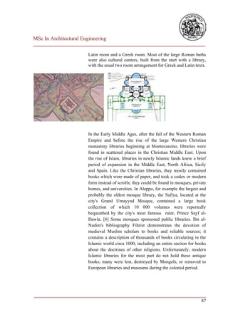 MSc In Architectural Engineering
___________________________________________________________________________

                        Latin room and a Greek room. Most of the large Roman baths
                        were also cultural centers, built from the start with a library,
                        with the usual two room arrangement for Greek and Latin texts.




                        In the Early Middle Ages, after the fall of the Western Roman
                        Empire and before the rise of the large Western Christian
                        monastery libraries beginning at Montecassino, libraries were
                        found in scattered places in the Christian Middle East. Upon
                        the rise of Islam, libraries in newly Islamic lands knew a brief
                        period of expansion in the Middle East, North Africa, Sicily
                        and Spain. Like the Christian libraries, they mostly contained
                        books which were made of paper, and took a codex or modern
                        form instead of scrolls; they could be found in mosques, private
                        homes, and universities. In Aleppo, for example the largest and
                        probably the oldest mosque library, the Sufiya, located at the
                        city's Grand Umayyad Mosque, contained a large book
                        collection of which 10 000 volumes were reportedly
                        bequeathed by the city's most famous ruler, Prince Sayf al-
                        Dawla. [6] Some mosques sponsored public libraries. Ibn al-
                        Nadim's bibliography Fihrist demonstrates the devotion of
                        medieval Muslim scholars to books and reliable sources; it
                        contains a description of thousands of books circulating in the
                        Islamic world circa 1000, including an entire section for books
                        about the doctrines of other religions. Unfortunately, modern
                        Islamic libraries for the most part do not hold these antique
                        books; many were lost, destroyed by Mongols, or removed to
                        European libraries and museums during the colonial period.




___________________________________________________________________________
                                                                         87
 