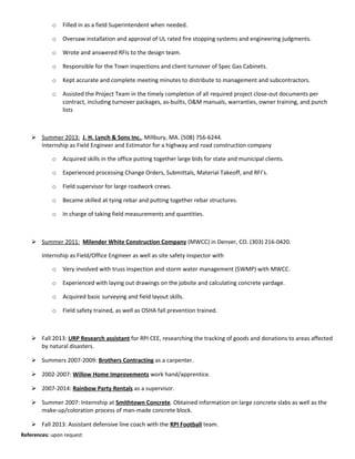 o Filled in as a field Superintendent when needed.
o Oversaw installation and approval of UL rated fire stopping systems and engineering judgments.
o Wrote and answered RFIs to the design team.
o Responsible for the Town inspections and client turnover of Spec Gas Cabinets.
o Kept accurate and complete meeting minutes to distribute to management and subcontractors.
o Assisted the Project Team in the timely completion of all required project close-out documents per
contract, including turnover packages, as-builts, O&M manuals, warranties, owner training, and punch
lists
 Summer 2013: J. H. Lynch & Sons Inc., Millbury, MA. (508) 756-6244.
Internship as Field Engineer and Estimator for a highway and road construction company
o Acquired skills in the office putting together large bids for state and municipal clients.
o Experienced processing Change Orders, Submittals, Material Takeoff, and RFI’s.
o Field supervisor for large roadwork crews.
o Became skilled at tying rebar and putting together rebar structures.
o In charge of taking field measurements and quantities.
 Summer 2011: Milender White Construction Company (MWCC) in Denver, CO. (303) 216-0420.
Internship as Field/Office Engineer as well as site safety inspector with
o Very involved with truss inspection and storm water management (SWMP) with MWCC.
o Experienced with laying out drawings on the jobsite and calculating concrete yardage.
o Acquired basic surveying and field layout skills.
o Field safety trained, as well as OSHA fall prevention trained.
 Fall 2013: URP Research assistant for RPI CEE, researching the tracking of goods and donations to areas affected
by natural disasters.
 Summers 2007-2009: Brothers Contracting as a carpenter.
 2002-2007: Willow Home Improvements work hand/apprentice.
 2007-2014: Rainbow Party Rentals as a supervisor.
 Summer 2007: Internship at Smithtown Concrete. Obtained information on large concrete slabs as well as the
make-up/coloration process of man-made concrete block.
 Fall 2013: Assistant defensive line coach with the RPI Football team.
References: upon request
 