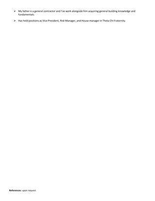  My father is a general contractor and I’ve work alongside him acquiring general building knowledge and
fundamentals.
 Has held positions as Vice President, Risk Manager, and House manager in Theta Chi Fraternity.
References: upon request
 