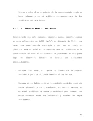 165
- Llevar a cabo el mejoramiento de la granulometría según se
hace referencia en el análisis correspondiente de los
resultados de cada banco.
5.2.1.10. BANCO DE MATERIAL HATO NUEVO.
Considerando que este material presentó buenas características
en peso volumétrico de 1,900 Kg./m3
, un desgaste de 33.5%, por
tener una granulometría aceptable y por ser un suelo no
plástico, este material es recomendado para ser utilizado en la
construcción de base en estructuras de pavimento en cualquier
tipo de carretera tomando en cuenta las siguientes
recomendaciones:
- Agregar como material ligante un porcentaje de cemento
Pórtland tipo I de 2%, para obtener un CBR de 80%.
- Ensayar en el laboratorio un tratamiento mecánico como una
nueva alternativa en tratamiento, es decir, agregar un
material arcilloso de media plasticidad para obtener una
mejor cohesión entre sus partículas y obtener una mayor
resistencia.
 