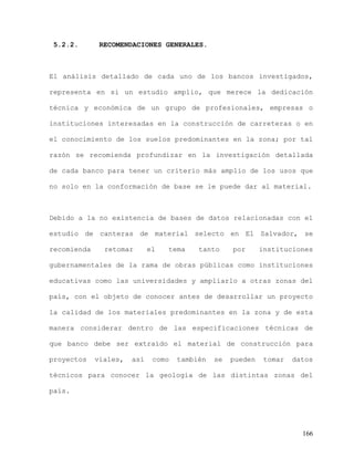 166
5.2.2. RECOMENDACIONES GENERALES.
El análisis detallado de cada uno de los bancos investigados,
representa en si un estudio amplio, que merece la dedicación
técnica y económica de un grupo de profesionales, empresas o
instituciones interesadas en la construcción de carreteras o en
el conocimiento de los suelos predominantes en la zona; por tal
razón se recomienda profundizar en la investigación detallada
de cada banco para tener un criterio más amplio de los usos que
no solo en la conformación de base se le puede dar al material.
Debido a la no existencia de bases de datos relacionadas con el
estudio de canteras de material selecto en El Salvador, se
recomienda retomar el tema tanto por instituciones
gubernamentales de la rama de obras públicas como instituciones
educativas como las universidades y ampliarlo a otras zonas del
país, con el objeto de conocer antes de desarrollar un proyecto
la calidad de los materiales predominantes en la zona y de esta
manera considerar dentro de las especificaciones técnicas de
que banco debe ser extraído el material de construcción para
proyectos viales, así como también se pueden tomar datos
técnicos para conocer la geología de las distintas zonas del
país.
 