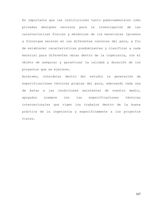 167
Es importante que las instituciones tanto gubernamentales como
privadas designen recursos para la investigación de las
características físicas y mecánicas de los materiales (gruesos
y finos)que existen en las diferentes canteras del país, a fin
de establecer características predominantes y clasificar a cada
material para diferentes obras dentro de la ingeniería, con el
objeto de asegurar y garantizar la calidad y duración de los
proyectos que se ejecuten.
Asimismo, considerar dentro del estudio la generación de
especificaciones técnicas propias del país, adecuando cada una
de éstas a las condiciones existentes de nuestro medio,
apoyados siempre con las especificaciones técnicas
internacionales que rigen los trabajos dentro de la buena
práctica de la ingeniería y específicamente a los proyectos
viales.
 