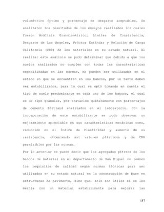 157
volumétrico óptimo y porcentaje de desgaste aceptables. Se
analizaron los resultados de los ensayos realizados los cuales
fueron Análisis Granulométrico, Límites de Consistencia,
Desgaste de Los Ángeles, Próctor Estándar y Relación de Carga
California (CBR) de los materiales en su estado natural. Al
realizar este análisis se pudo determinar que debido a que los
suelos analizados no cumplen con todas las características
especificadas en las normas, no pueden ser utilizados en el
estado en que se encuentran en los bancos, por lo tanto deben
ser estabilizados, para lo cual se optó tomando en cuenta el
tipo de suelo predominante en cada uno de los bancos, el cual
es de tipo granular, por tratarlos químicamente con porcentajes
de cemento Pórtland analizados en el laboratorio. Con la
incorporación de este estabilizante se pudo observar un
mejoramiento apreciable en sus características mecánicas como,
reducción en el Índice de Plasticidad y aumento de su
resistencia, obteniendo así valores plásticos y de CBR
permisibles por las normas.
Por lo anterior se puede decir que los agregados pétreos de los
bancos de material en el departamento de San Miguel no reúnen
los requisitos de calidad según normas técnicas para ser
utilizados en su estado natural en la construcción de base en
estructuras de pavimento, sino que, solo son útiles si se les
mezcla con un material estabilizante para mejorar las
 