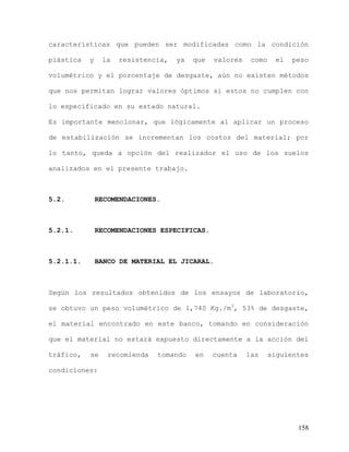 158
características que pueden ser modificadas como la condición
plástica y la resistencia, ya que valores como el peso
volumétrico y el porcentaje de desgaste, aún no existen métodos
que nos permitan lograr valores óptimos si estos no cumplen con
lo especificado en su estado natural.
Es importante mencionar, que lógicamente al aplicar un proceso
de estabilización se incrementan los costos del material; por
lo tanto, queda a opción del realizador el uso de los suelos
analizados en el presente trabajo.
5.2. RECOMENDACIONES.
5.2.1. RECOMENDACIONES ESPECIFICAS.
5.2.1.1. BANCO DE MATERIAL EL JICARAL.
Según los resultados obtenidos de los ensayos de laboratorio,
se obtuvo un peso volumétrico de 1,740 Kg./m3
, 53% de desgaste,
el material encontrado en este banco, tomando en consideración
que el material no estará expuesto directamente a la acción del
tráfico, se recomienda tomando en cuenta las siguientes
condiciones:
 