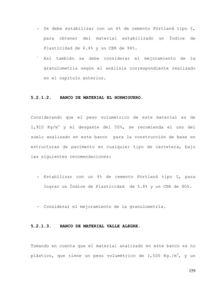 159
- Se debe estabilizar con un 4% de cemento Pórtland tipo I,
para obtener del material estabilizado un Índice de
Plasticidad de 6.4% y un CBR de 94%.
-
Así también se debe considerar el mejoramiento de la
granulometría según el análisis correspondiente realizado
en el capítulo anterior.
5.2.1.2. BANCO DE MATERIAL EL HORMIGUERO.
Considerando que el peso volumétrico de este material es de
1,910 Kg/m3
y el desgaste del 50%, se recomienda el uso del
suelo analizado en este banco para la construcción de base en
estructuras de pavimento en cualquier tipo de carretera, bajo
las siguientes recomendaciones:
- Estabilizar con un 4% de cemento Pórtland tipo I, para
lograr un Índice de Plasticidad de 5.8% y un CBR de 90%.
- Considerar el mejoramiento de la granulometría.
5.2.1.3. BANCO DE MATERIAL VALLE ALEGRE.
Tomando en cuenta que el material analizado en este banco es no
plástico, que tiene un peso volumétrico de 1,500 Kg./m3
, y un
 