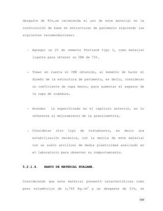 160
desgaste de 45%,se recomienda el uso de este material en la
construcción de base en estructuras de pavimento siguiendo las
siguientes recomendaciones:
- Agregar un 2% de cemento Pórtland tipo I, como material
ligante para obtener un CBR de 73%.
- Tomar en cuenta el CBR obtenido, al momento de hacer el
diseño de la estructura de pavimento, es decir, considerar
un coeficiente de capa menor, para aumentar el espesor de
la capa de rodadura.
- Atender lo especificado en el capítulo anterior, en lo
referente al mejoramiento de la granulometría.
- Considerar otro tipo de tratamiento, es decir una
estabilización mecánica, con la mezcla de este material
con un suelo arcilloso de media plasticidad analizado en
el laboratorio para observar su comportamiento.
5.2.1.4. BANCO DE MATERIAL HUALAMÁ.
Considerando que este material presentó características como
peso volumétrico de 1,740 Kg./m3
y un desgaste de 53%, se
 