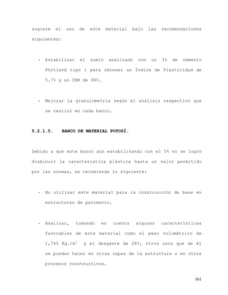 161
sugiere el uso de este material bajo las recomendaciones
siguientes:
- Estabilizar el suelo analizado con un 3% de cemento
Pórtland tipo I para obtener un Índice de Plasticidad de
5.7% y un CBR de 98%.
- Mejorar la granulometría según el análisis respectivo que
se realizó en cada banco.
5.2.1.5. BANCO DE MATERIAL POTOSÍ.
Debido a que este banco aún estabilizando con el 5% no se logró
disminuir la característica plástica hasta un valor permitido
por las normas, se recomienda lo siguiente:
- No utilizar este material para la construcción de base en
estructuras de pavimento.
- Analizar, tomando en cuenta algunas características
favorables de este material como el peso volumétrico de
1,745 Kg./m3
y el desgaste de 28%, otros usos que de él
se puedan hacer en otras capas de la estructura o en otros
procesos constructivos.
 