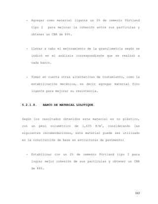 163
- Agregar como material ligante un 2% de cemento Pórtland
tipo I para mejorar la cohesión entre sus partículas y
obtener un CBR de 89%.
- Llevar a cabo el mejoramiento de la granulometría según se
indicó en el análisis correspondiente que se realizó a
cada banco.
- Tomar en cuenta otras alternativas de tratamiento, como la
estabilización mecánica, es decir agregar material fino
ligante para mejorar su resistencia.
5.2.1.8. BANCO DE MATERIAL LOLOTIQUE.
Según los resultados obtenidos este material es no plástico,
con un peso volumétrico de 1,635 K/m3
, considerando las
siguientes recomendaciones, este material puede ser utilizado
en la construcción de base en estructuras de pavimento:
- Estabilizar con un 2% de cemento Pórtland tipo I para
lograr mejor cohesión de sus partículas y obtener un CBR
de 86%.
 
