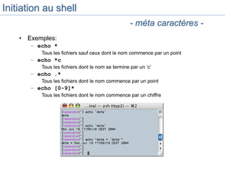 Initiation au shell
• Exemples:
– echo *
Tous les fichiers sauf ceux dont le nom commence par un point
– echo *c
Tous les fichiers dont le nom se termine par un ‘c’
– echo .*
Tous les fichiers dont le nom commence par un point
– echo [0-9]*
Tous les fichiers dont le nom commence par un chiffre
- méta caractères -
 