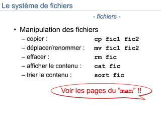 Voir les pages du “man” !!
Le système de fichiers
• Manipulation des fichiers
– copier : cp fic1 fic2
– déplacer/renommer : mv fic1 fic2
– effacer : rm fic
– afficher le contenu : cat fic
– trier le contenu : sort fic
- fichiers -
 
