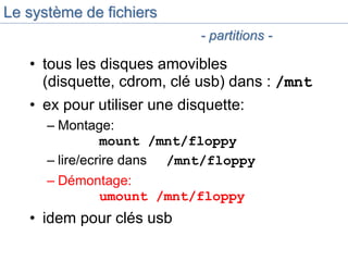 Le système de fichiers
• tous les disques amovibles
(disquette, cdrom, clé usb) dans : /mnt
• ex pour utiliser une disquette:
– Montage:
mount /mnt/floppy
– lire/ecrire dans /mnt/floppy
– Démontage:
umount /mnt/floppy
• idem pour clés usb
- partitions -
 